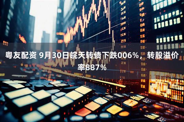 粤友配资 9月30日皖天转债下跌006%，转股溢价率887%