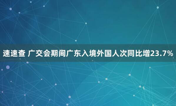 速速查 广交会期间广东入境外国人次同比增23.7%