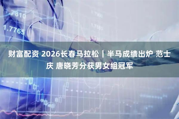 财富配资 2026长春马拉松｜半马成绩出炉 范士庆 唐晓芳分获男女组冠军