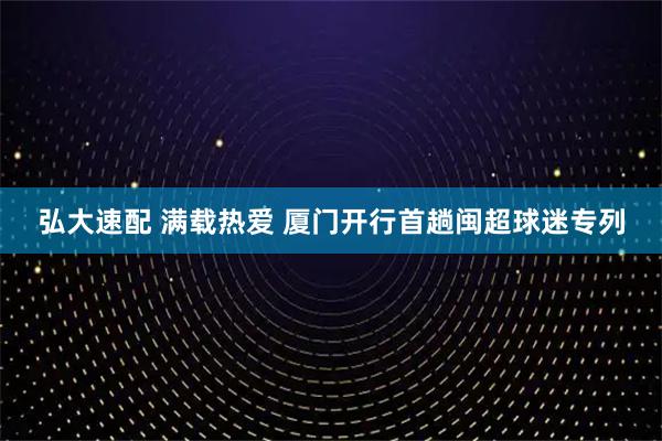 弘大速配 满载热爱 厦门开行首趟闽超球迷专列