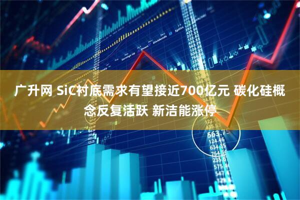 广升网 SiC衬底需求有望接近700亿元 碳化硅概念反复活跃 新洁能涨停